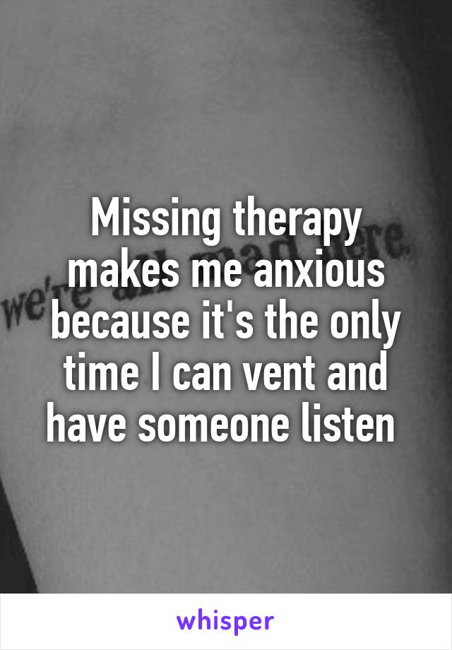 Missing therapy makes me anxious because it's the only time I can vent and have someone listen 