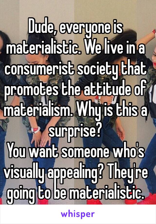 Dude, everyone is materialistic. We live in a consumerist society that promotes the attitude of materialism. Why is this a surprise?
You want someone who's visually appealing? They're going to be materialistic.