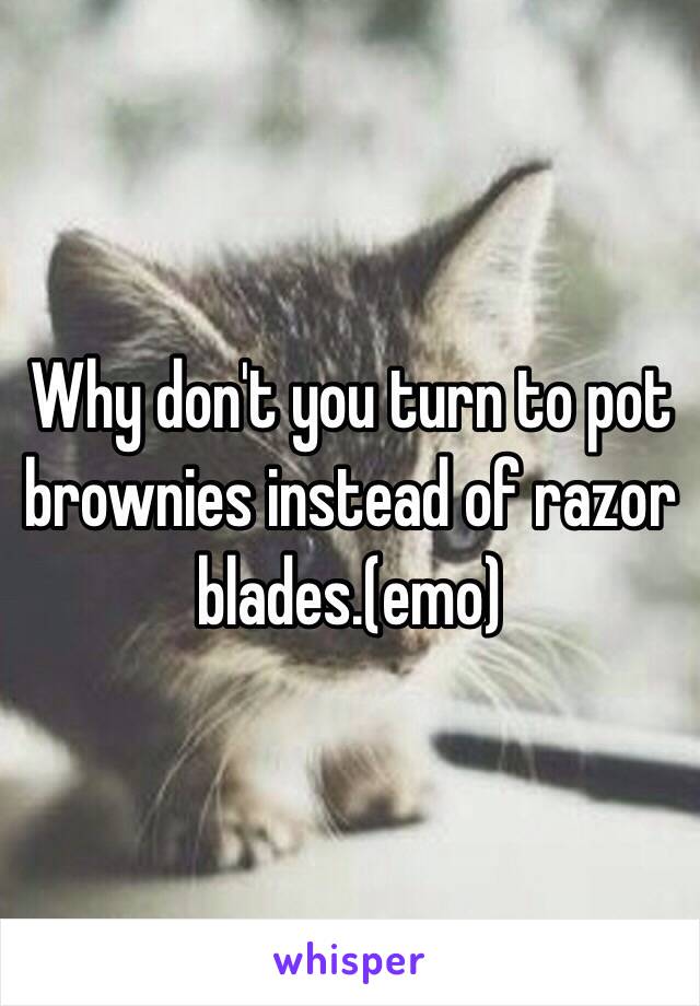 Why don't you turn to pot brownies instead of razor blades.(emo)