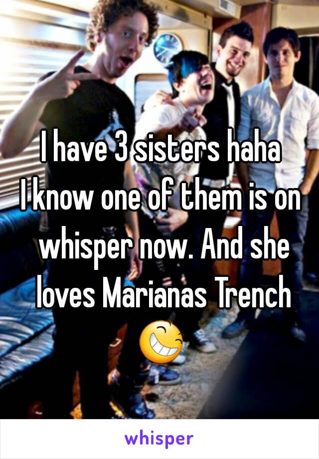 I have 3 sisters haha
I know one of them is on whisper now. And she loves Marianas Trench 😆  