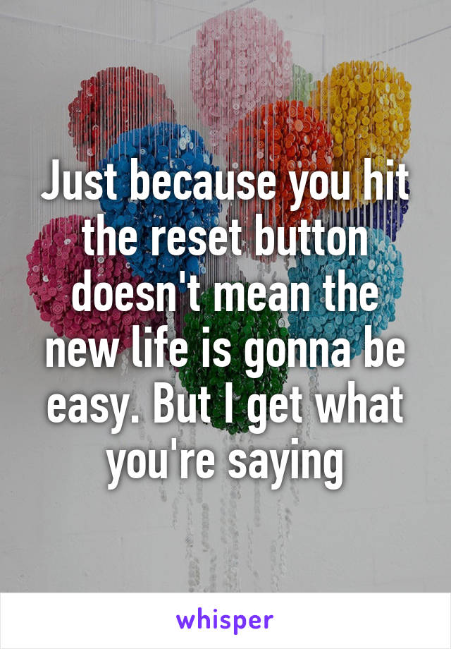 Just because you hit the reset button doesn't mean the new life is gonna be easy. But I get what you're saying