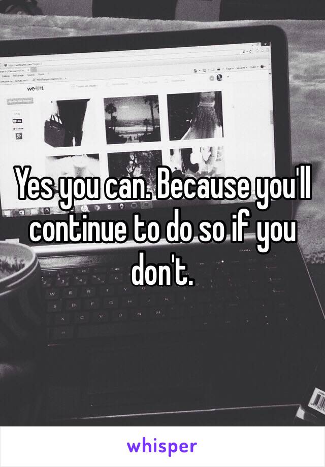 Yes you can. Because you'll continue to do so if you don't.