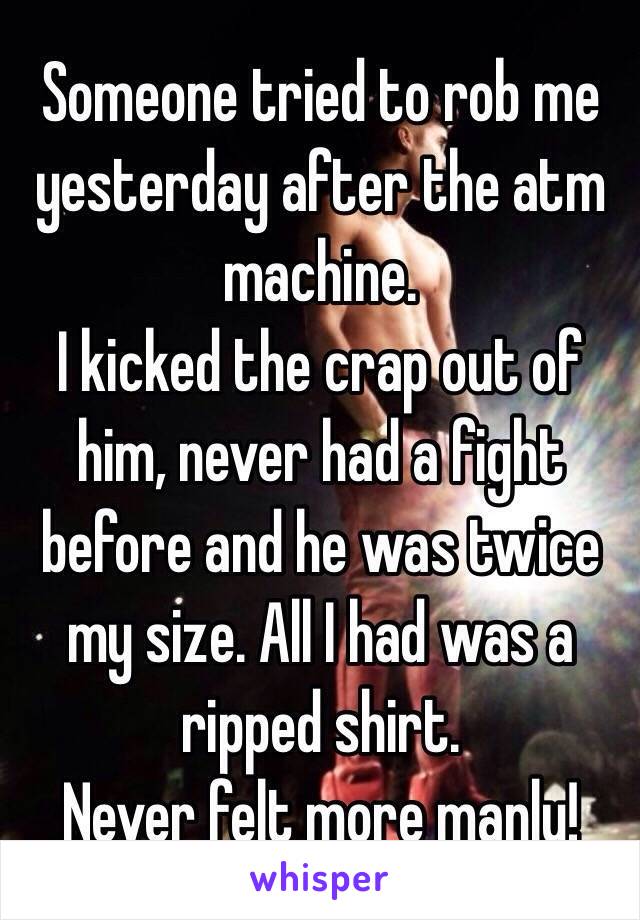 Someone tried to rob me yesterday after the atm machine. 
I kicked the crap out of him, never had a fight before and he was twice my size. All I had was a ripped shirt. 
Never felt more manly! 