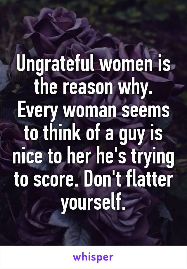 Ungrateful women is the reason why. Every woman seems to think of a guy is nice to her he's trying to score. Don't flatter yourself.