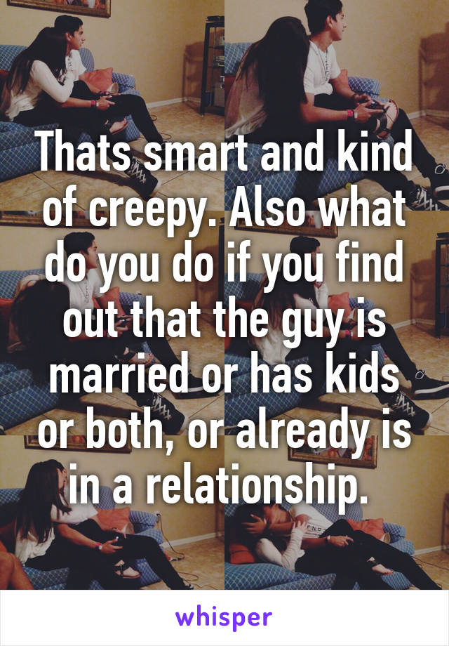 Thats smart and kind of creepy. Also what do you do if you find out that the guy is married or has kids or both, or already is in a relationship. 