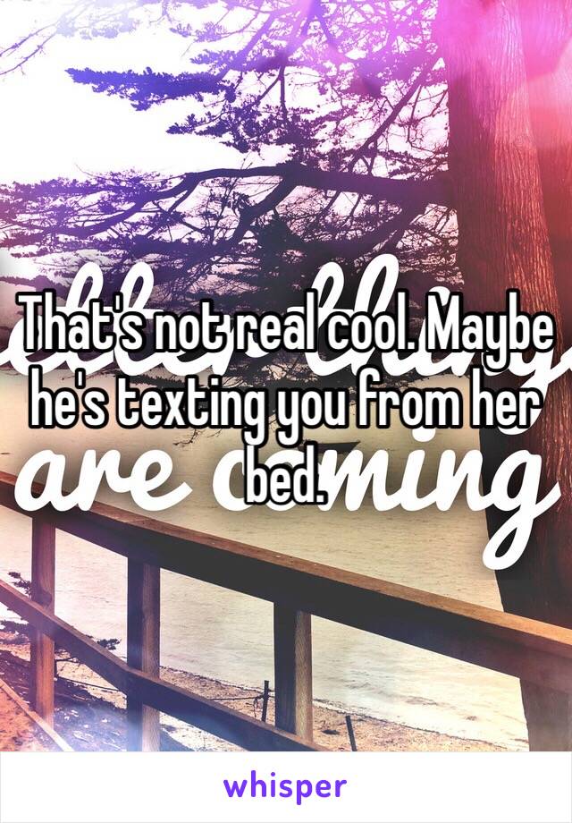That's not real cool. Maybe he's texting you from her bed. 