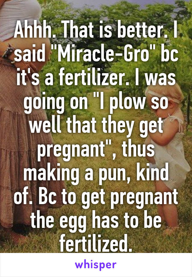 Ahhh. That is better. I said "Miracle-Gro" bc it's a fertilizer. I was going on "I plow so well that they get pregnant", thus making a pun, kind of. Bc to get pregnant the egg has to be fertilized.