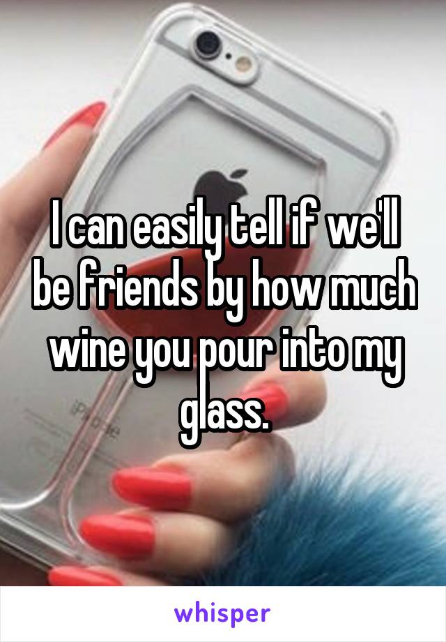 I can easily tell if we'll be friends by how much wine you pour into my glass.