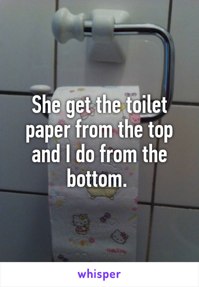 She get the toilet paper from the top and I do from the bottom. 