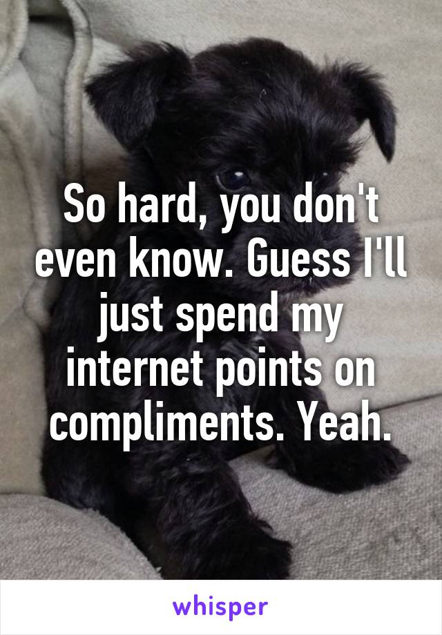 So hard, you don't even know. Guess I'll just spend my internet points on compliments. Yeah.