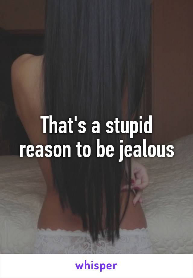 That's a stupid reason to be jealous