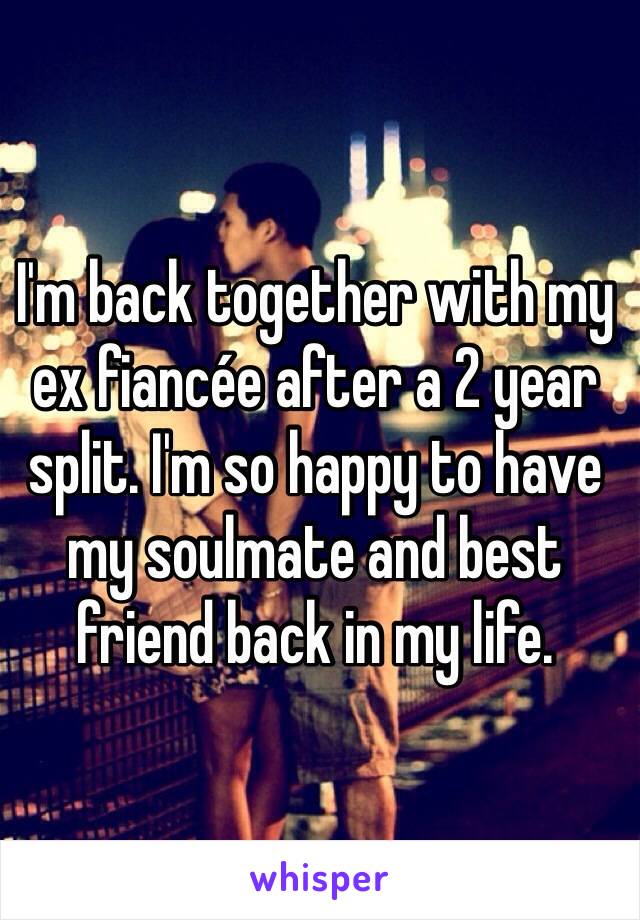 I'm back together with my ex fiancée after a 2 year split. I'm so happy to have my soulmate and best friend back in my life. 