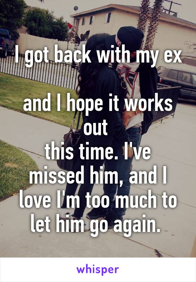 I got back with my ex 
and I hope it works out 
this time. I've missed him, and I love I'm too much to let him go again. 