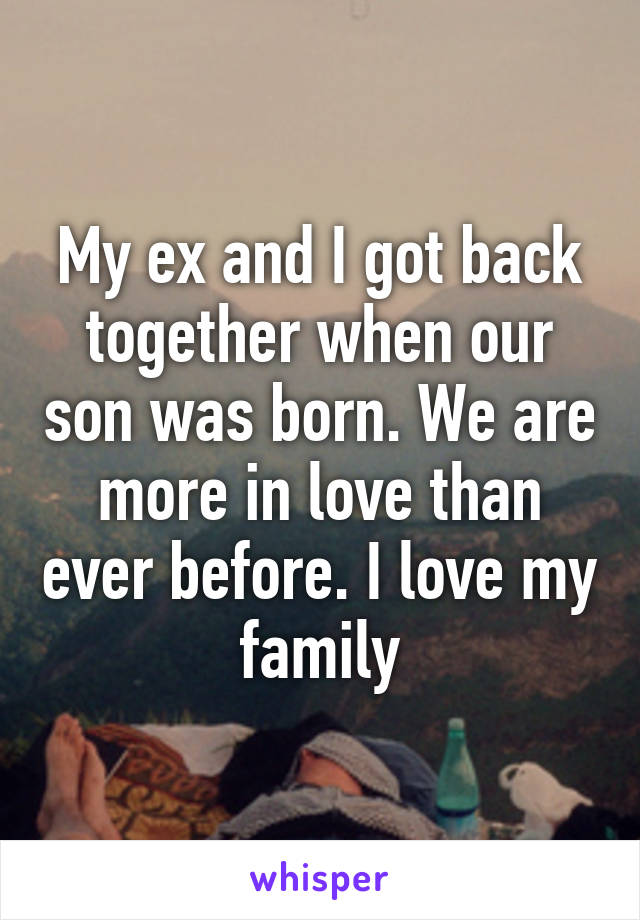 My ex and I got back together when our son was born. We are more in love than ever before. I love my family
