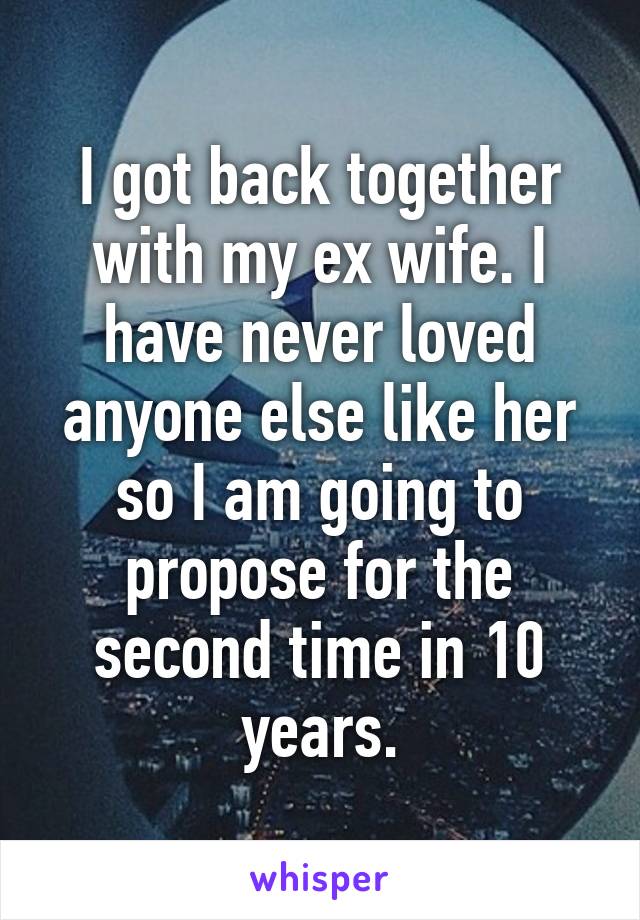 I got back together with my ex wife. I have never loved anyone else like her so I am going to propose for the second time in 10 years.