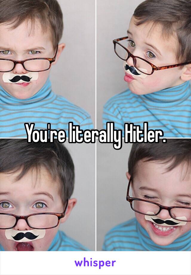 You're literally Hitler.