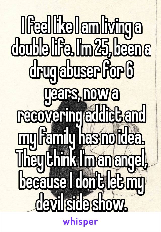 I feel like I am living a double life. I'm 25, been a drug abuser for 6 years, now a recovering addict and my family has no idea. They think I'm an angel, because I don't let my devil side show.