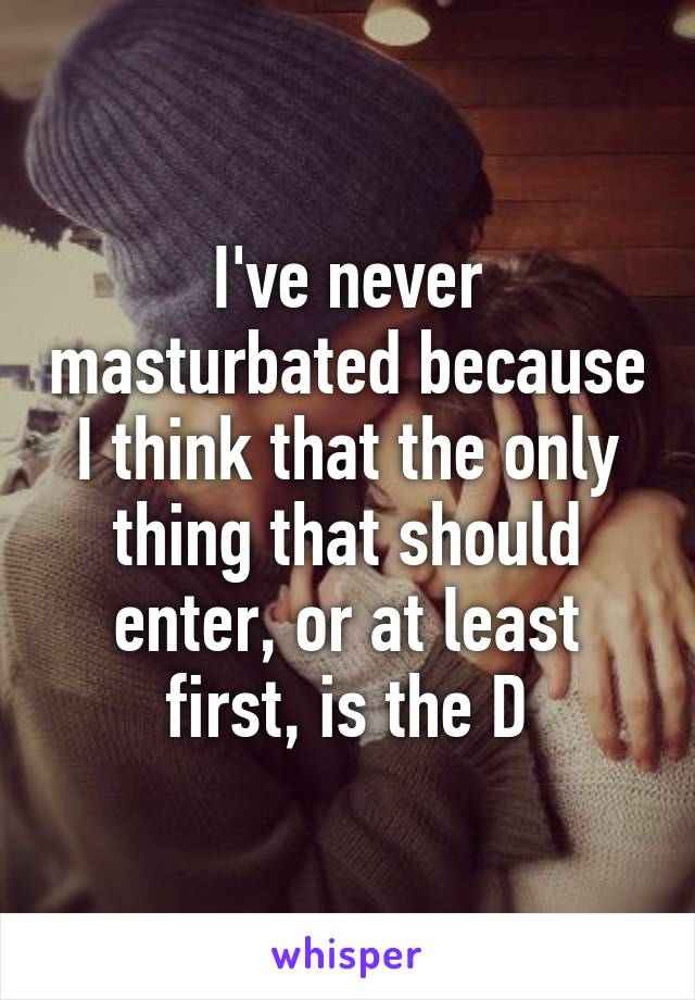 I've never masturbated because I think that the only thing that should enter, or at least first, is the D