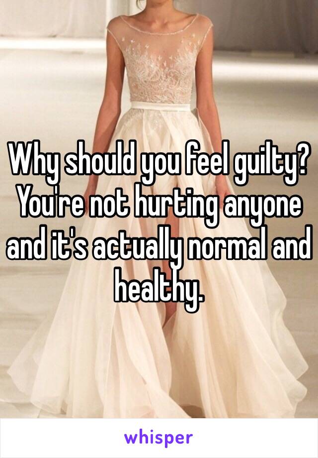 Why should you feel guilty? You're not hurting anyone and it's actually normal and healthy. 