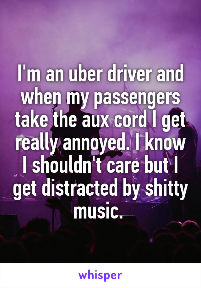 I'm an uber driver and when my passengers take the aux cord I get really annoyed. I know I shouldn't care but I get distracted by shitty music. 