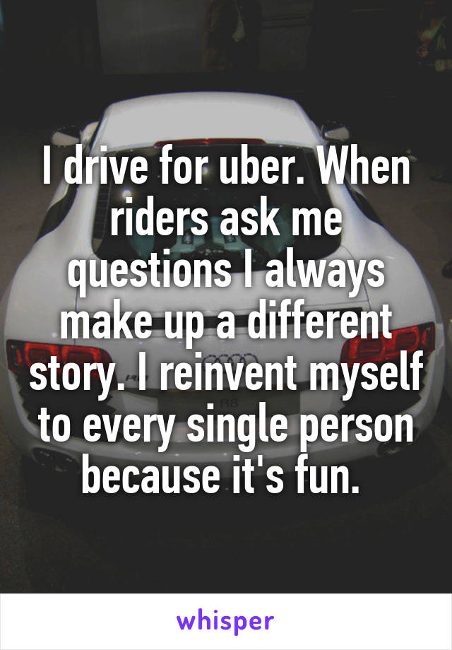 I drive for uber. When riders ask me questions I always make up a different story. I reinvent myself to every single person because it's fun. 