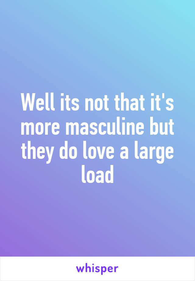 Well its not that it's more masculine but they do love a large load