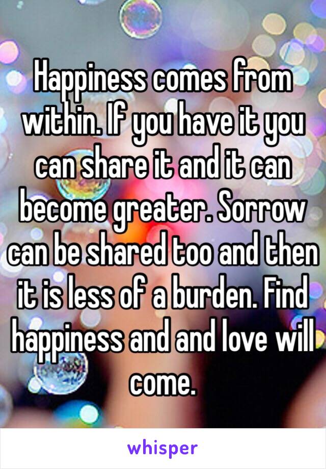 Happiness comes from within. If you have it you can share it and it can become greater. Sorrow can be shared too and then it is less of a burden. Find happiness and and love will come. 