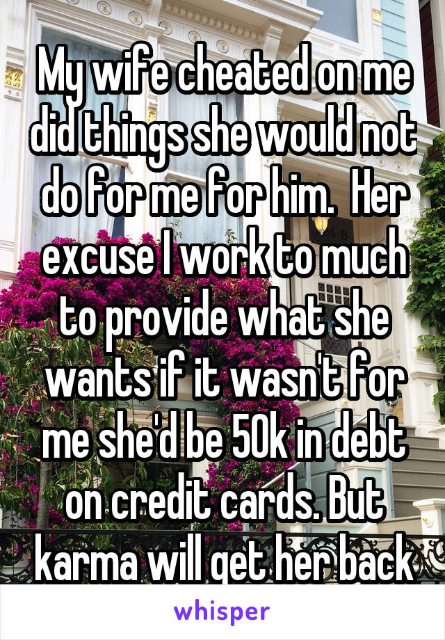 My wife cheated on me did things she would not do for me for him.  Her excuse I work to much to provide what she wants if it wasn't for me she'd be 50k in debt on credit cards. But karma will get her back