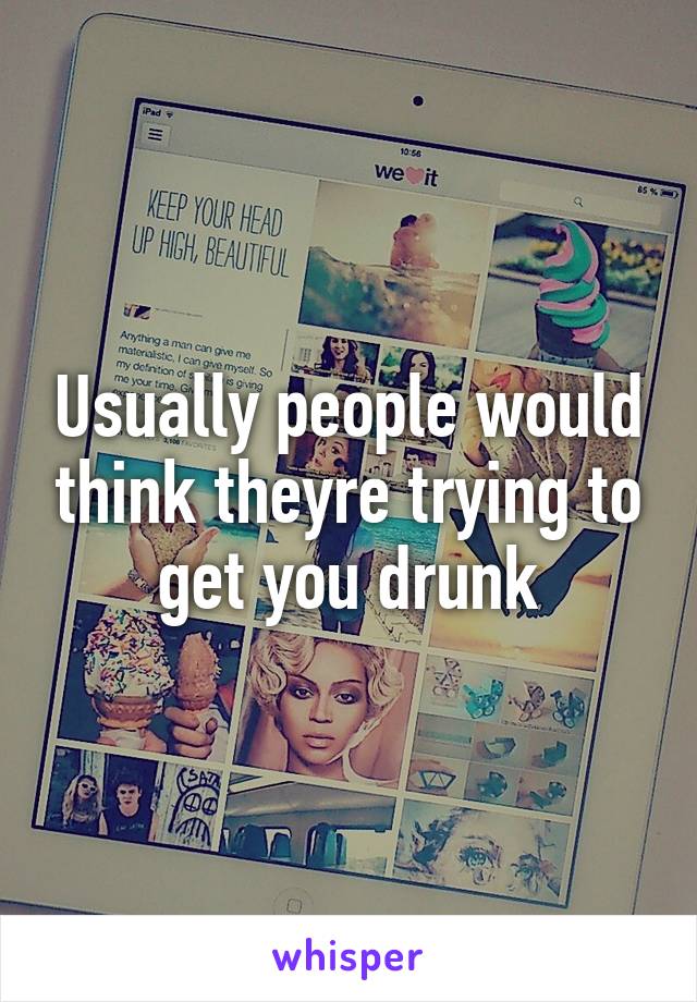 Usually people would think theyre trying to get you drunk