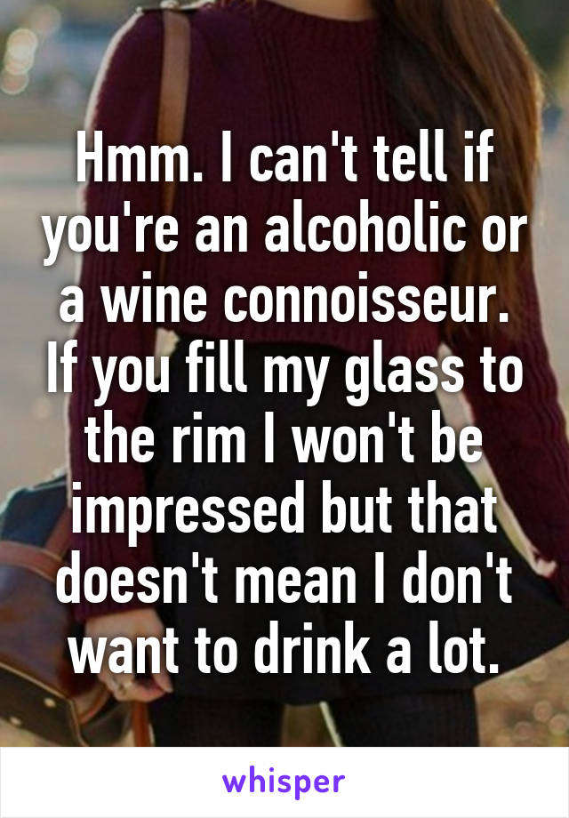 Hmm. I can't tell if you're an alcoholic or a wine connoisseur. If you fill my glass to the rim I won't be impressed but that doesn't mean I don't want to drink a lot.