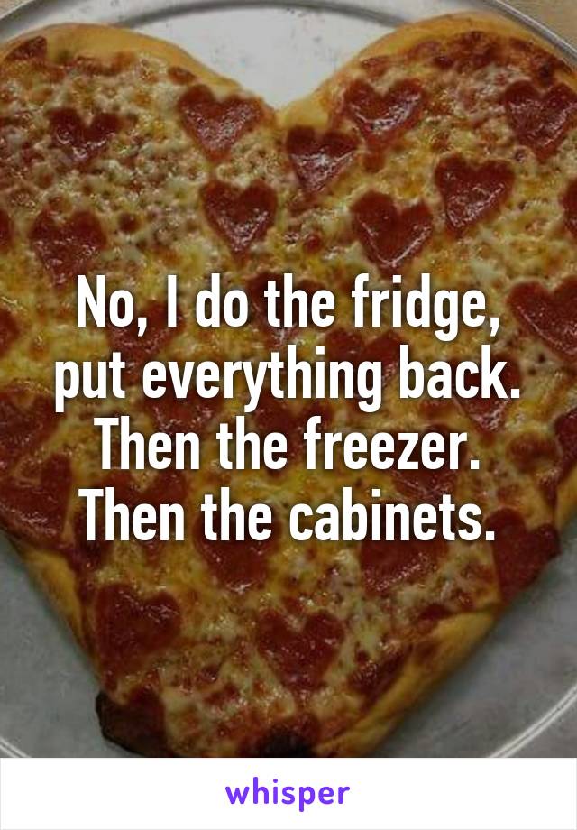 No, I do the fridge, put everything back. Then the freezer. Then the cabinets.