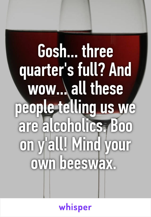 Gosh... three quarter's full? And wow... all these people telling us we are alcoholics. Boo on y'all! Mind your own beeswax. 