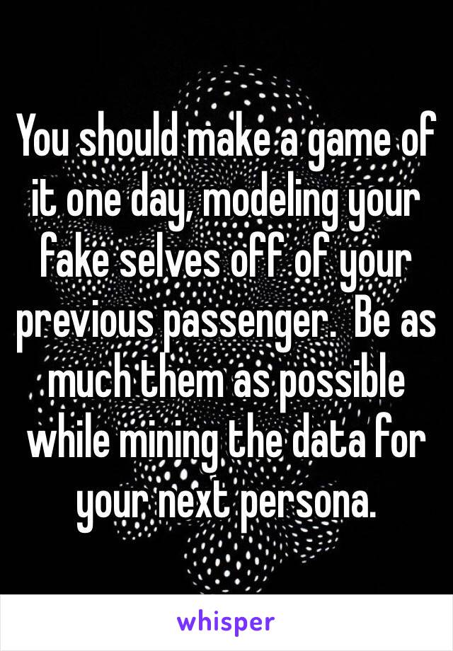 You should make a game of it one day, modeling your fake selves off of your previous passenger.  Be as much them as possible while mining the data for your next persona.