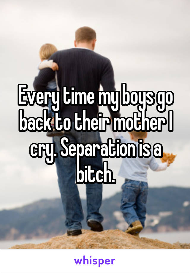 Every time my boys go back to their mother I cry. Separation is a bitch.