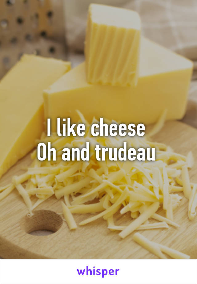I like cheese 
Oh and trudeau 