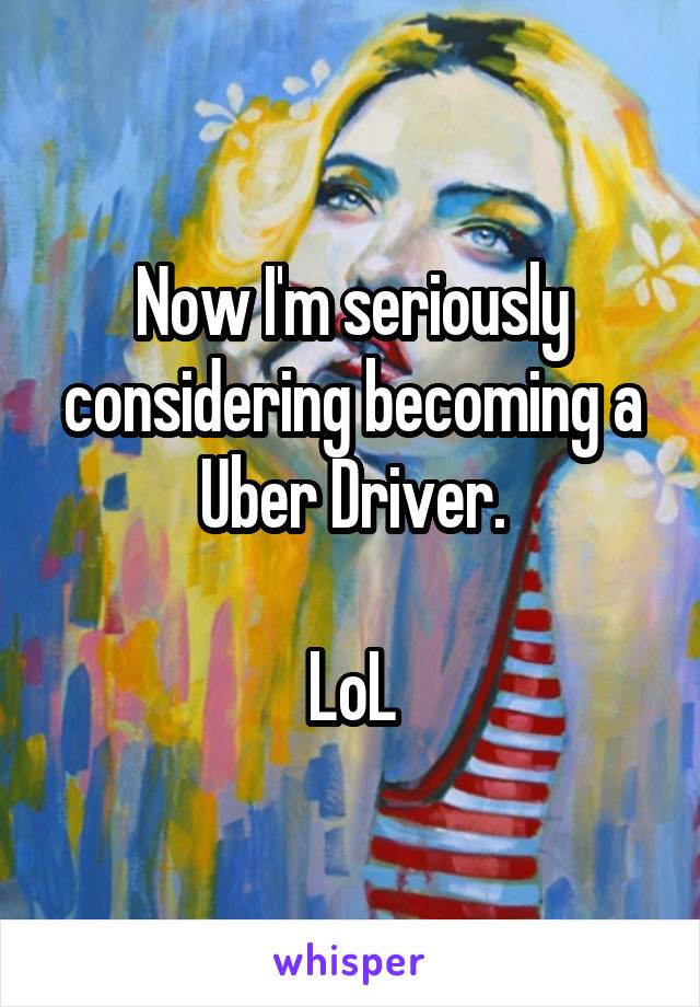 Now I'm seriously considering becoming a Uber Driver.

LoL