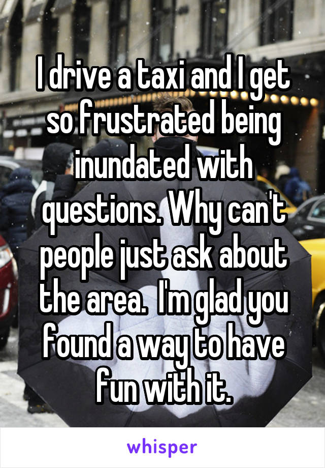 I drive a taxi and I get so frustrated being inundated with questions. Why can't people just ask about the area.  I'm glad you found a way to have fun with it.