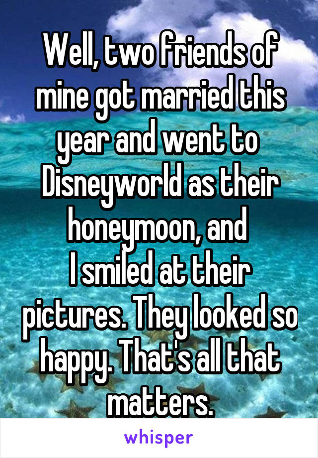 Well, two friends of mine got married this year and went to 
Disneyworld as their honeymoon, and 
I smiled at their pictures. They looked so happy. That's all that matters.