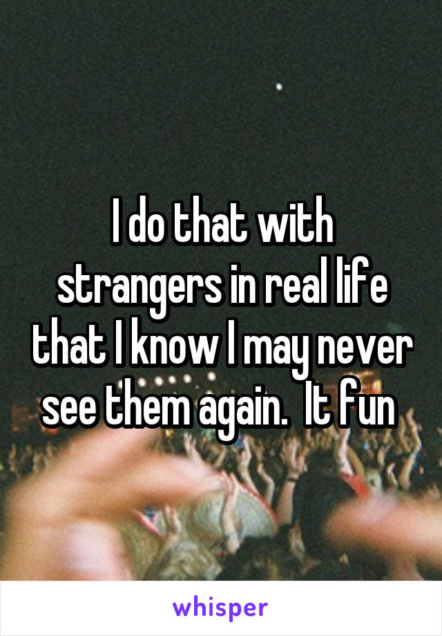 I do that with strangers in real life that I know I may never see them again.  It fun 