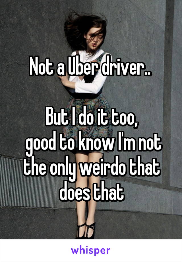 Not a Uber driver.. 

But I do it too,
 good to know I'm not the only weirdo that does that