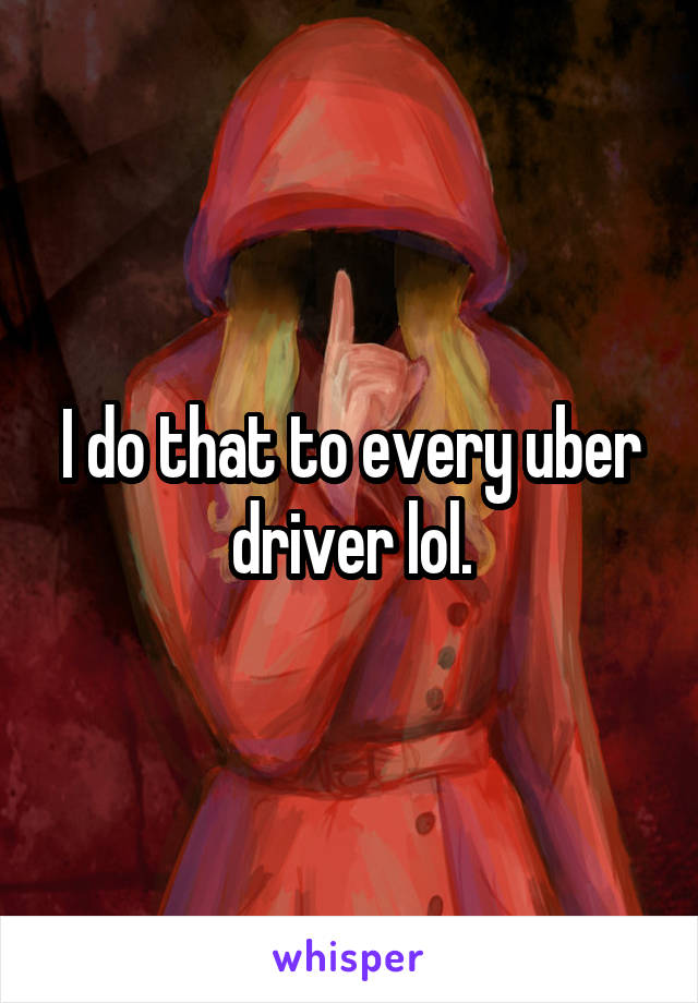 I do that to every uber driver lol.