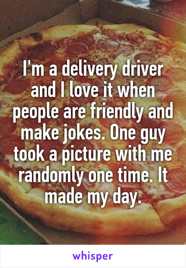 I'm a delivery driver and I love it when people are friendly and make jokes. One guy took a picture with me randomly one time. It made my day.