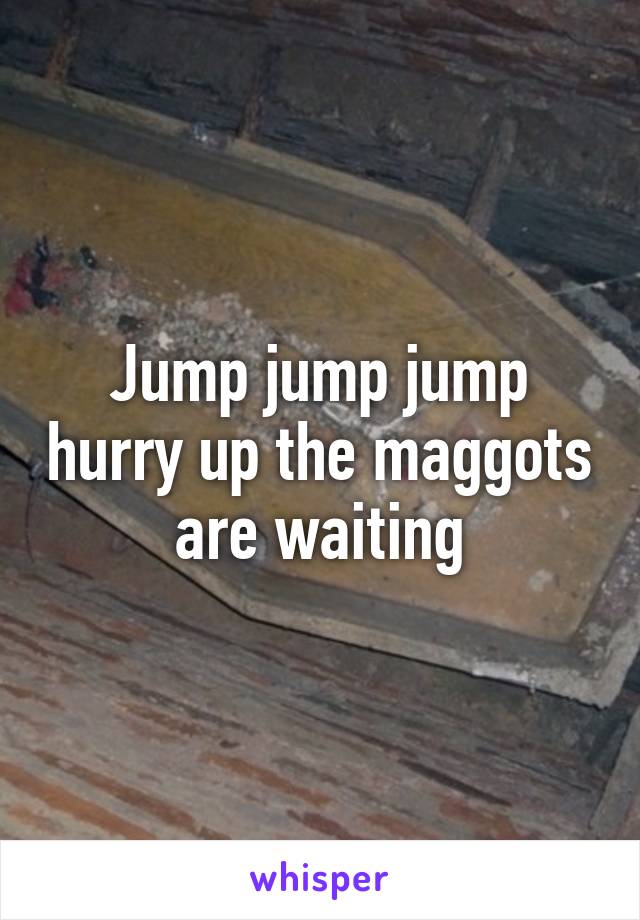 Jump jump jump hurry up the maggots are waiting