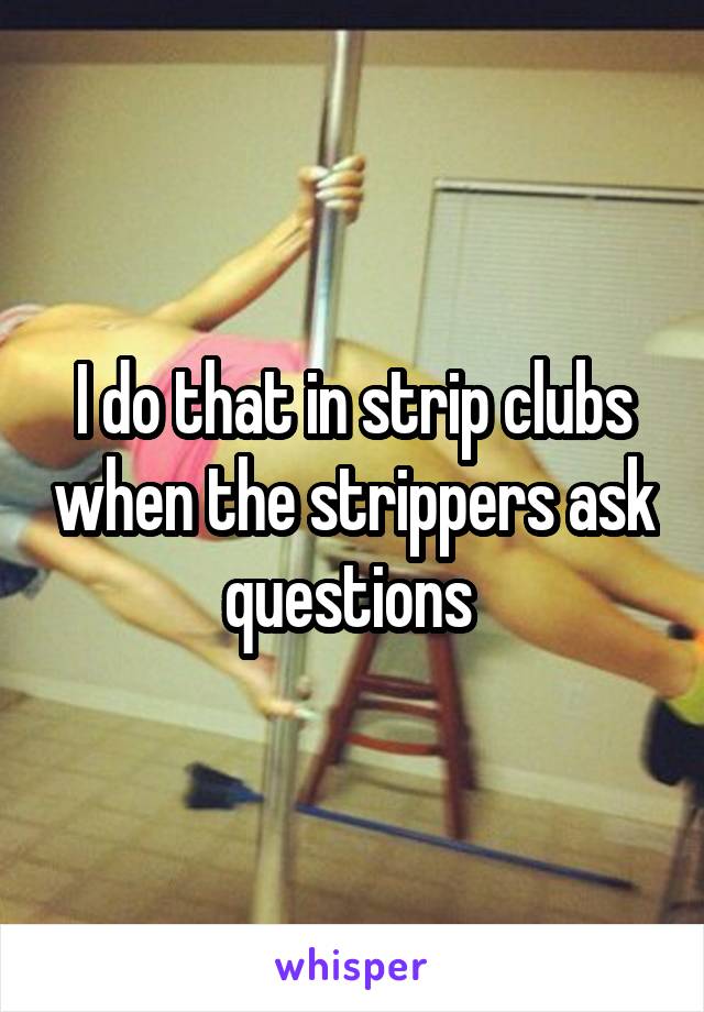 I do that in strip clubs when the strippers ask questions 