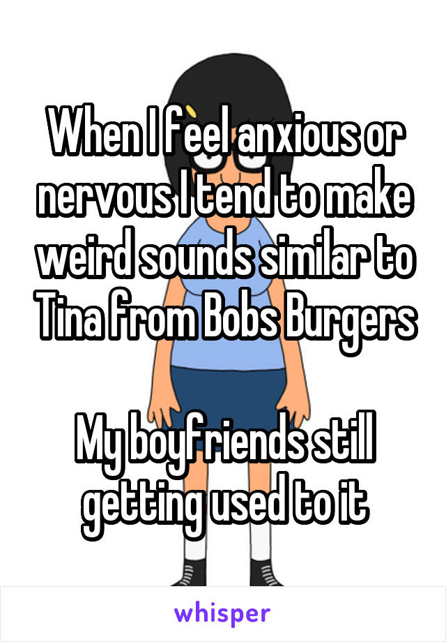 When I feel anxious or nervous I tend to make weird sounds similar to Tina from Bobs Burgers

My boyfriends still getting used to it