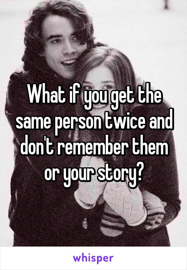 What if you get the same person twice and don't remember them or your story?
