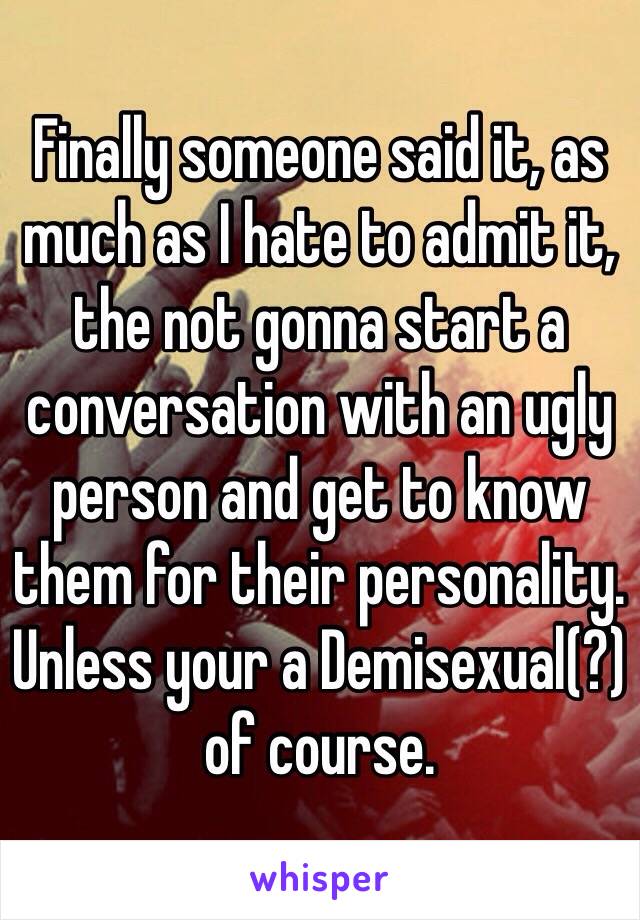 Finally someone said it, as much as I hate to admit it, the not gonna start a conversation with an ugly person and get to know them for their personality. Unless your a Demisexual(?) of course.