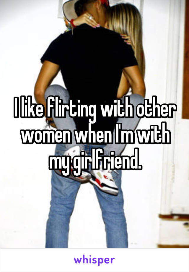 I like flirting with other women when I'm with my girlfriend.