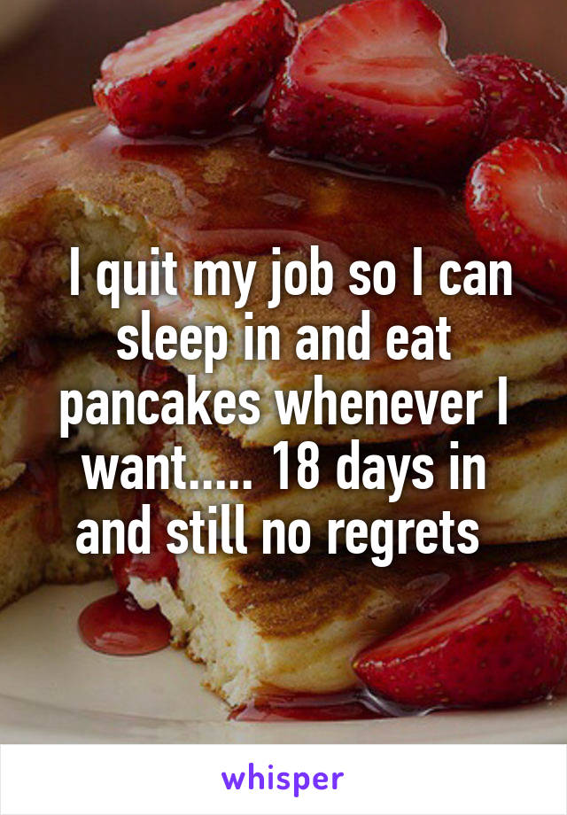  I quit my job so I can sleep in and eat pancakes whenever I want..... 18 days in and still no regrets 