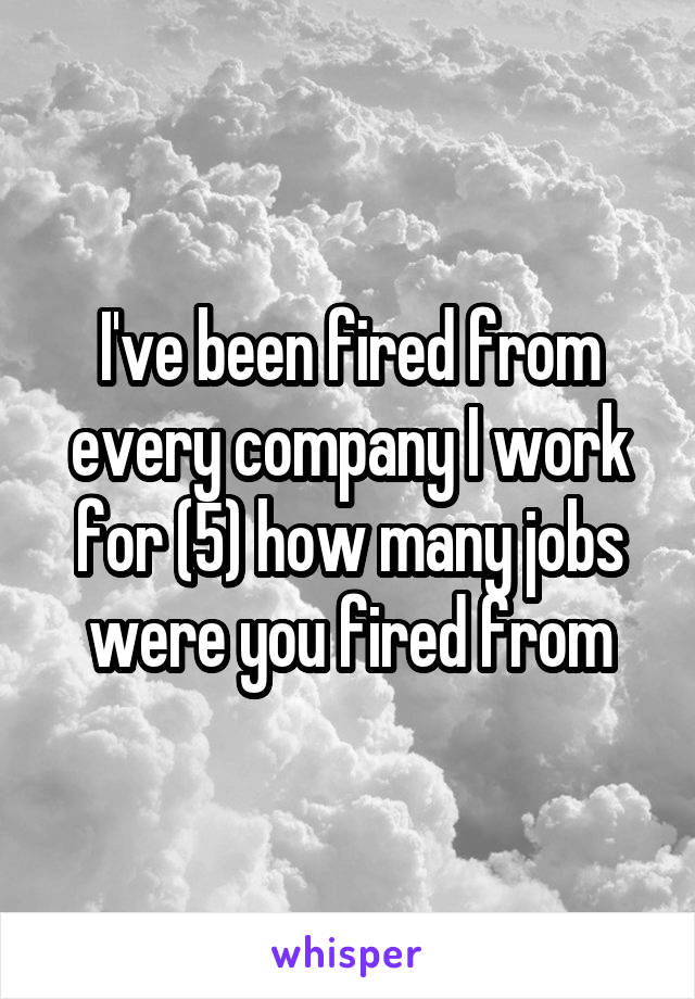 I've been fired from every company I work for (5) how many jobs were you fired from
